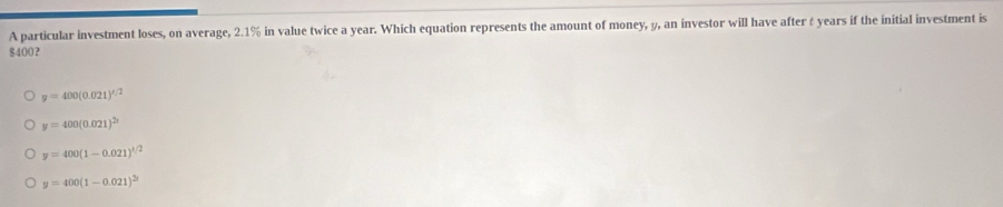 A particular investment loses, on average, 2.1% in value twice a year. Which equation represents the amount of money, y, an investor will have after & years if the initial investment is
$400 ？
y=400(0.021)^x/2
y=400(0.021)^2t
y=400(1-0.021)^1/2
y=400(1-0.021)^2y