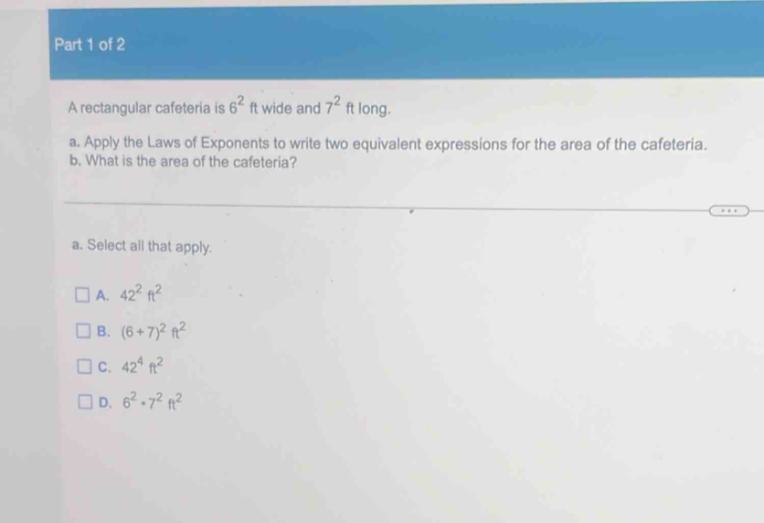 A rectangular cafeteria is 6^2ft wide and 7^2ft long.
a. Apply the Laws of Exponents to write two equivalent expressions for the area of the cafeteria.
b. What is the area of the cafeteria?
a. Select all that apply.
A. 42^2ft^2
B. (6+7)^2ft^2
C. 42^4ft^2
D. 6^2· 7^2ft^2