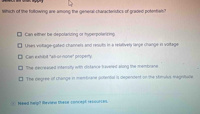 select all that apply
Which of the following are among the general characteristics of graded potentials?
Can either be depolarizing or hyperpolarizing.
Uses voltage-gated channels and results in a relatively large change in voltage
Can exhibit "all-or-none" property.
The decreased intensity with distance traveled along the membrane.
The degree of change in membrane potential is dependent on the stimulus magnitude.
 Need help? Review these concept resources.