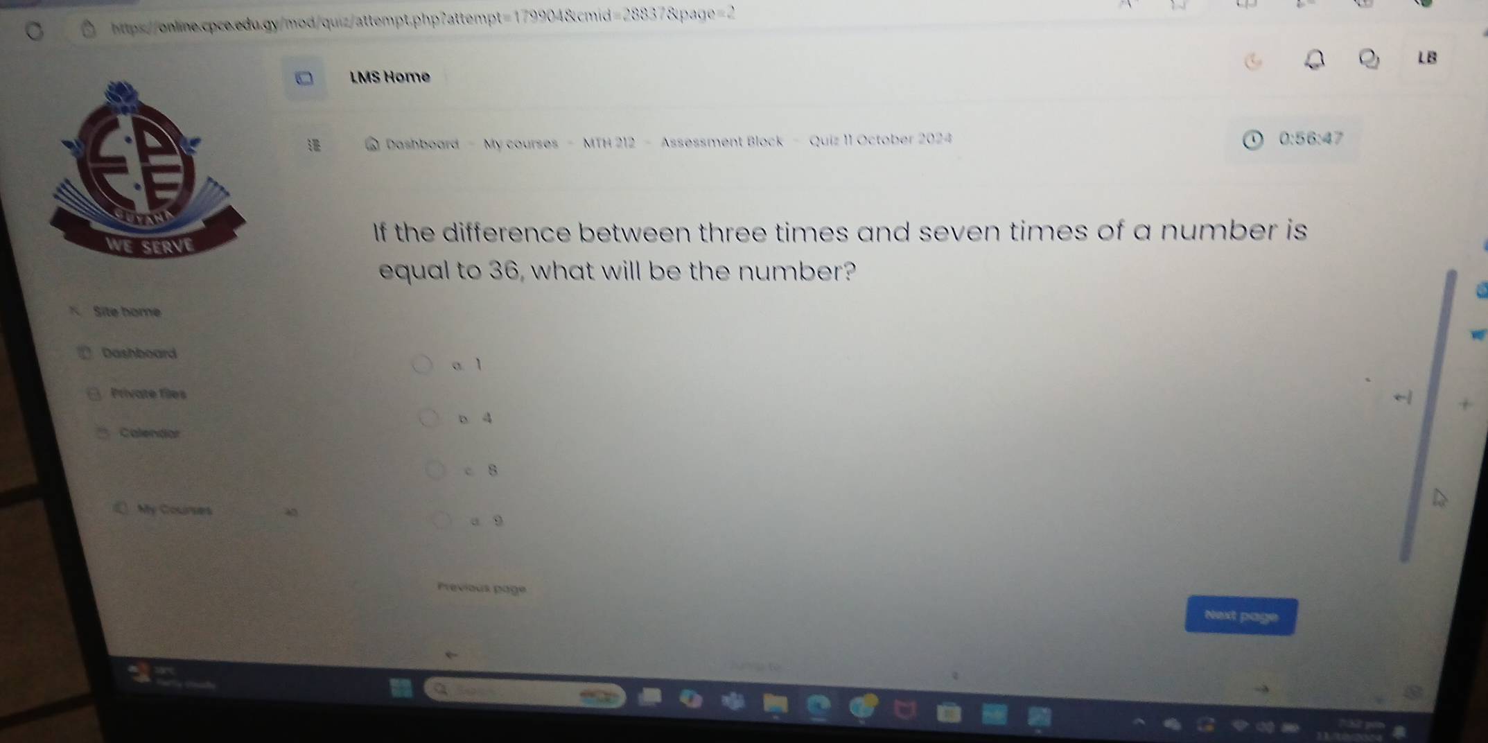 LB
LMS Home
0 Dashboard - My courses - MTH 212 - Assessment Block - Quiz 11 October 2024 0:56:47
If the difference between three times and seven times of a number is
equal to 36, what will be the number?
K Site home
Dashboard
a. 1
( Private files
b 4
Calendar
c 8
My Courses
a 9
Previous page
Next page