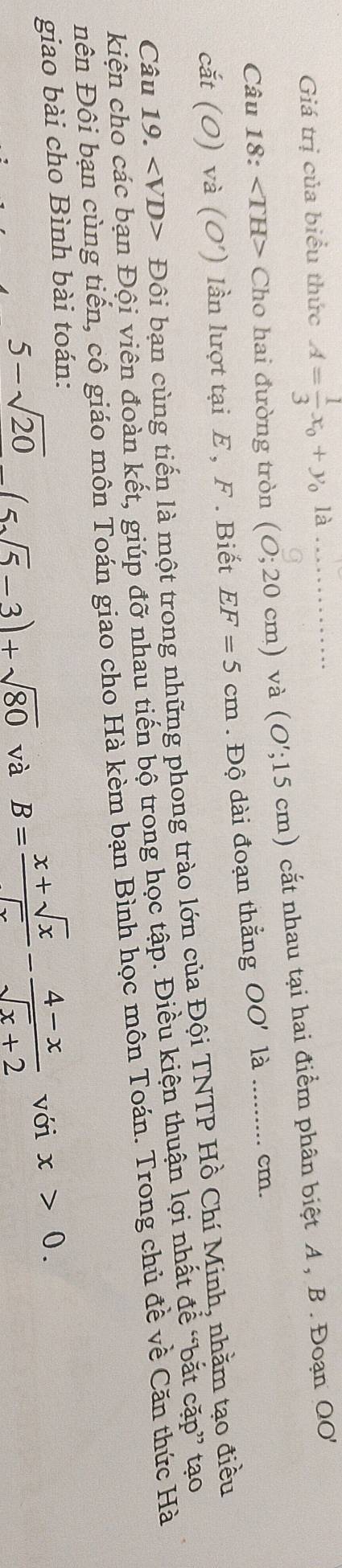 Giá trị của biểu thức A= 1/3 x_0+y_0 là 
Câu 18: ∠ TH> Cho hai đường tròn (0;20cm) _ và (O';15cm) cắt nhau tại hai điểm phân biệt A , B. Đoạn QO
cắt (0) và ( O') ) lần lượt tại E , F . Biết EF=5cm. Độ dài đoạn thắng OO' là _ cm. 
Câu 19. Đôi bạn cùng tiến là một trong những phong trào lớn của Đội TNTP Hồ Chí Minh, nhằm tạo điều 
kiện cho các bạn Đội viên đoàn kết, giúp đỡ nhau tiến bộ trong học tập. Điều kiện thuận lợi nhất đề “bắt cặp” tạo 
ên Đôi bạn cùng tiến, cô giáo môn Toán giao cho Hà kèm bạn Bình học môn Toán. Trong chủ đề về Căn thức Hà 
giao bài cho Bình bài toán:
5-sqrt(20)(5sqrt(5)-3)+sqrt(80) và
B= (x+sqrt(x))/sqrt(x) - (4-x)/sqrt(x)+2  với x>0.