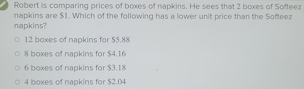 Robert is comparing prices of boxes of napkins. He sees that 2 boxes of Softeez
napkins are $1. Which of the following has a lower unit price than the Softeez
napkins?
12 boxes of napkins for $5.88
8 boxes of napkins for $4.16
6 boxes of napkins for $3.18
4 boxes of napkins for $2.04