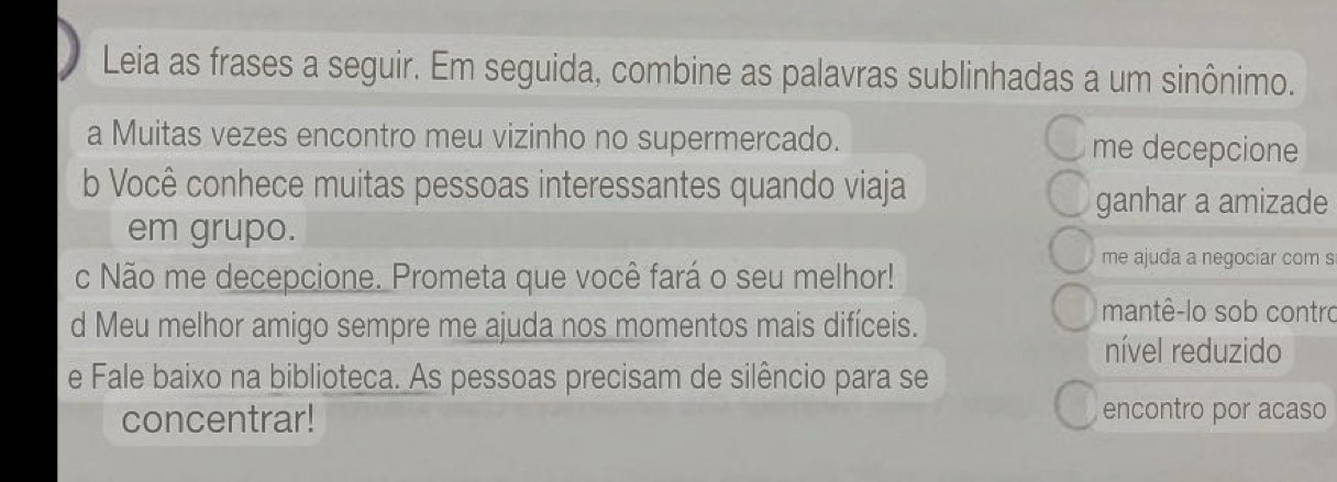 Leia as frases a seguir. Em seguida, combine as palavras sublinhadas a um sinônimo. 
a Muitas vezes encontro meu vizinho no supermercado. me decepcione 
b Você conhece muitas pessoas interessantes quando viaja 
ganhar a amizade 
em grupo. 
me ajuda a negociar com s 
c Não me decepcione. Prometa que você fará o seu melhor! 
d Meu melhor amigo sempre me ajuda nos momentos mais difíceis. 
mantê-lo sob contro 
nível reduzido 
e Fale baixo na biblioteca. As pessoas precisam de silêncio para se 
concentrar! encontro por acaso