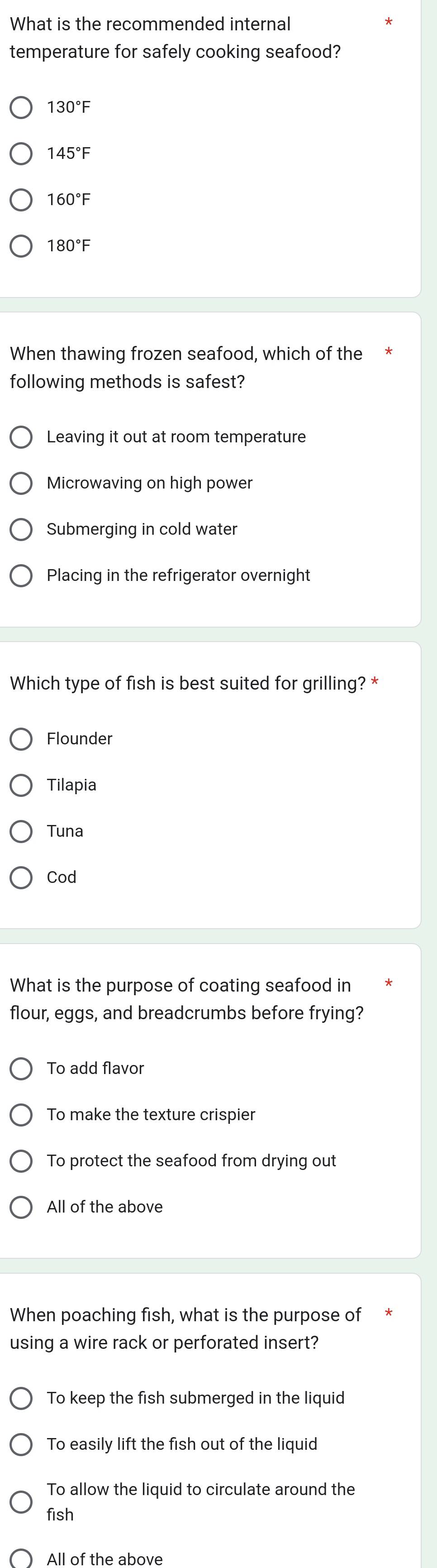 What is the recommended internal
temperature for safely cooking seafood?
130°F
145°F
160°F
180°F
When thawing frozen seafood, which of the
following methods is safest?
Leaving it out at room temperature
Microwaving on high power
Submerging in cold water
Placing in the refrigerator overnight
Which type of fish is best suited for grilling? *
Flounder
Tilapia
Tuna
Cod
What is the purpose of coating seafood in
flour, eggs, and breadcrumbs before frying?
To add flavor
To make the texture crispier
To protect the seafood from drying out
All of the above
When poaching fish, what is the purpose of
using a wire rack or perforated insert?
To keep the fish submerged in the liquid
To easily lift the fish out of the liquid
To allow the liquid to circulate around the
fish
All of the above