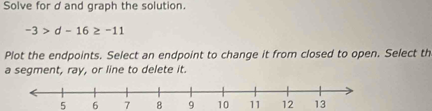 Solve for d and graph the solution.
-3>d-16≥ -11
Plot the endpoints. Select an endpoint to change it from closed to open. Select th
a segment, ray, or line to delete it.
5 6 7 8 9 10 11