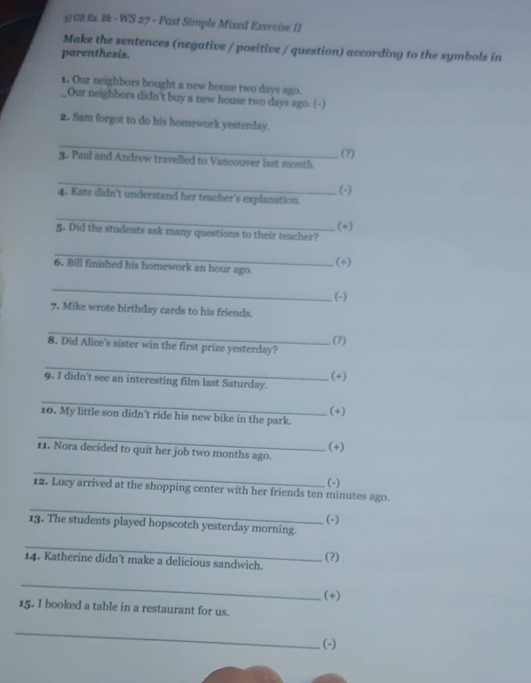 GB Ex. Bk - WS 27 - Past Simple Mixed Exercise II 
Make the sentences (negative / positive / question) according to the symbols in 
parenthesis. 
1. Our neighbors bought a new house two days ago. 
Our neighbors didn't buy a new house two days ago. (-) 
2. Sam forgot to do his homework yesterday. 
_ 
(?) 
3. Paul and Andrew travelled to Vancouver last month. 
_ 
(-) 
4. Kate didn't understand her teacher's explanation. 
_ 
(+) 
5. Did the students ask many questions to their teacher? 
_ 
6. Bill finished his homework an hour ago. (+) 
_ 
(-) 
7. Mike wrote birthday cards to his friends. 
_ 
(?) 
8. Did Alice's sister win the first prize yesterday? 
_ 
9. I didn't see an interesting film last Saturday. (*) 
_ 
(+) 
10. My little son didn’t ride his new bike in the park. 
_ 
11. Nora decided to quit her job two months ago. (+) 
_ 
(-) 
12. Lucy arrived at the shopping center with her friends ten minutes ago. 
_ 
(-) 
13. The students played hopscotch yesterday morning. 
_ 
14. Katherine didn't make a delicious sandwich. 
(?) 
_ 
(*) 
15. I booked a table in a restaurant for us. 
_ 
(-)