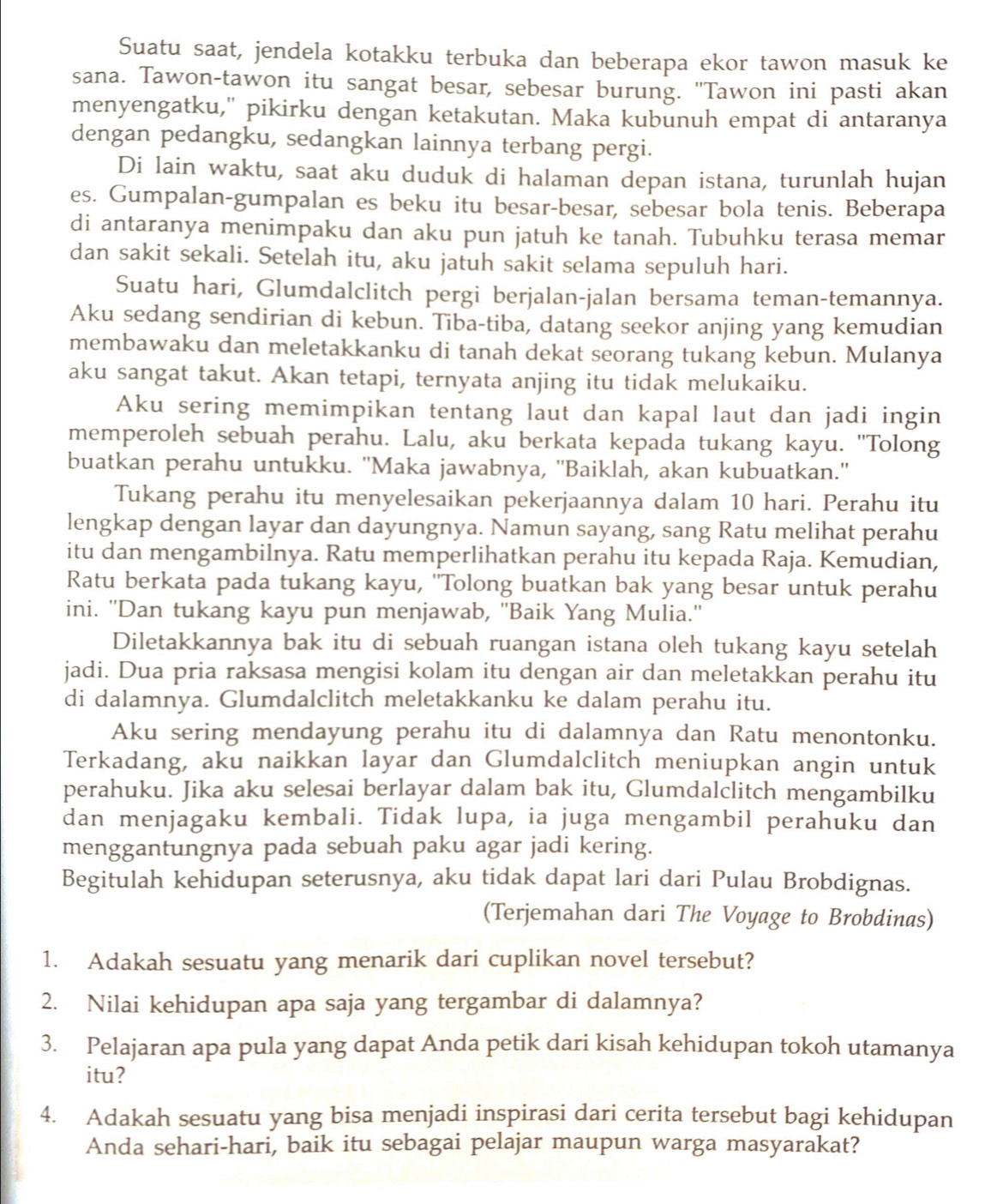 Suatu saat, jendela kotakku terbuka dan beberapa ekor tawon masuk ke
sana. Tawon-tawon itu sangat besar, sebesar burung. "Tawon ini pasti akan
menyengatku," pikirku dengan ketakutan. Maka kubunuh empat di antaranya
dengan pedangku, sedangkan lainnya terbang pergi.
Di lain waktu, saat aku duduk di halaman depan istana, turunlah hujan
es. Gumpalan-gumpalan es beku itu besar-besar, sebesar bola tenis. Beberapa
di antaranya menimpaku dan aku pun jatuh ke tanah. Tubuhku terasa memar
dan sakit sekali. Setelah itu, aku jatuh sakit selama sepuluh hari.
Suatu hari, Glumdalclitch pergi berjalan-jalan bersama teman-temannya.
Aku sedang sendirian di kebun. Tiba-tiba, datang seekor anjing yang kemudian
membawaku dan meletakkanku di tanah dekat seorang tukang kebun. Mulanya
aku sangat takut. Akan tetapi, ternyata anjing itu tidak melukaiku.
Aku sering memimpikan tentang laut dan kapal laut dan jadi ingin
memperoleh sebuah perahu. Lalu, aku berkata kepada tukang kayu. 'Tolong
buatkan perahu untukku. ''Maka jawabnya, ''Baiklah, akan kubuatkan.''
Tukang perahu itu menyelesaikan pekerjaannya dalam 10 hari. Perahu itu
lengkap dengan layar dan dayungnya. Namun sayang, sang Ratu melihat perahu
itu dan mengambilnya. Ratu memperlihatkan perahu itu kepada Raja. Kemudian,
Ratu berkata pada tukang kayu, ''Tolong buatkan bak yang besar untuk perahu
ini. ''Dan tukang kayu pun menjawab, ''Baik Yang Mulia.''
Diletakkannya bak itu di sebuah ruangan istana oleh tukang kayu setelah
jadi. Dua pria raksasa mengisi kolam itu dengan air dan meletakkan perahu itu
di dalamnya. Glumdalclitch meletakkanku ke dalam perahu itu.
Aku sering mendayung perahu itu di dalamnya dan Ratu menontonku.
Terkadang, aku naikkan layar dan Glumdalclitch meniupkan angin untuk
perahuku. Jika aku selesai berlayar dalam bak itu, Glumdalclitch mengambilku
dan menjagaku kembali. Tidak lupa, ia juga mengambil perahuku dan
menggantungnya pada sebuah paku agar jadi kering.
Begitulah kehidupan seterusnya, aku tidak dapat lari dari Pulau Brobdignas.
(Terjemahan dari The Voyage to Brobdinas)
1. Adakah sesuatu yang menarik dari cuplikan novel tersebut?
2. Nilai kehidupan apa saja yang tergambar di dalamnya?
3. Pelajaran apa pula yang dapat Anda petik dari kisah kehidupan tokoh utamanya
itu?
4. Adakah sesuatu yang bisa menjadi inspirasi dari cerita tersebut bagi kehidupan
Anda sehari-hari, baik itu sebagai pelajar maupun warga masyarakat?