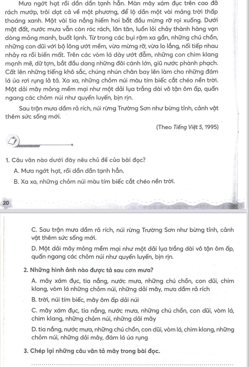 Mưa ngớt hạt rồi dần dần tạnh hẳn. Màn mây xám đục trên cao đã
rách mướp, trôi dạt cả về một phương, để lộ dần một vài mảng trời thấp
thoáng xanh. Một vài tia nắng hiếm hoi bắt đầu mừng rỡ rọi xuống. Dưới
mặt đất, nước mưa vẫn còn róc rách, lăn tăn, luồn lỏi chảy thành hàng vạn
dòng mỏng manh, buốt lạnh. Từ trong các bụi rậm xa gần, những chú chồn,
những con dũi với bộ lông ướt mềm, vừa mừng rỡ, vừa lo lắng, nối tiếp nhau
nhảy ra rồi biến mất. Trên các vòm lá dày ướt đẫm, những con chim klang
mạnh mẽ, dữ tợn, bắt đầu dang những đôi cánh lớn, giũ nước phành phạch.
Cất lên những tiếng khô sắc, chúng nhún chân bay lên làm cho những đám
lá úa rơi rụng lả tả. Xa xa, những chỏm núi màu tím biếc cắt chéo nền trời.
Một dải mây mỏng mềm mại như một dải lụa trắng dài vô tận ôm ấp, quấn
ngang các chỏm núi như quyến luyến, bịn rịn.
Sau trận mưa dầm rả rích, núi rừng Trường Sơn như bừng tỉnh, cảnh vật
thêm sức sống mới.
(Theo Tiếng Việt 5, 1995)
1. Câu văn nào dưới đây nêu chủ đề của bài đọc?
A. Mưa ngớt hạt, rồi dần dần tạnh hẳn.
B. Xa xa, những chỏm núi màu tím biếc cắt chéo nền trời.
20
C. Sau trận mưa dầm rả rích, núi rừng Trường Sơn như bừng tỉnh, cảnh
vật thêm sức sống mới.
D. Một dải mây mỏng mềm mại như một dải lụa trắng dài vô tận ôm ấp,
quấn ngang các chỏm núi như quyến luyến, bịn rịn.
2. Những hình ảnh nào được tả sau cơn mưa?
A. mây xám đục, tia nắng, nước mưa, những chú chồn, con dũi, chim
klang, vòm lá những chỏm núi, những dải mây, mưa dầm rả rích
B. trời, núi tím biếc, mây ôm ấp dải núi
C. mây xám đục, tia nắng, nước mưa, những chú chồn, con dũi, vòm lá,
chim klang, những chỏm núi, những dải mây
D. tia nắng, nước mưa, những chú chồn, con dũi, vòm lá, chim klang, những
chỏm núi, những dải mây, đám lá úa rụng
3. Chép lại những câu văn tả mây trong bài đọc.