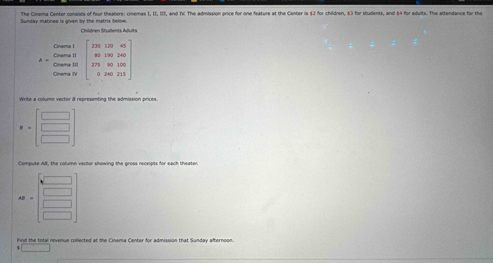 The Cinema Center consists of four theaters: cinemas I, II, III, and IV. The admission price for one feature at the Center is $2 for children, $3 for students, and $4 for adults. The attendance for the 
Sunday matinee is given by the matrix below. 
Children Students Adults 
Cinema I 
Cinema II 
Cinema IV beginbmatrix 220&120&45 60&190&240 275&90&150 0&240&215endbmatrix
Cinema III 
Write a column vector B representing the admission prices. 
Compute AB, the column vector showing the gross receipts for each theater. 
AB 
Find the total revenue collected at the Cinema Center for admission that Sunday afternoon.
$