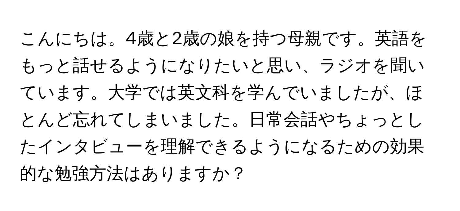 こんにちは。4歳と2歳の娘を持つ母親です。英語をもっと話せるようになりたいと思い、ラジオを聞いています。大学では英文科を学んでいましたが、ほとんど忘れてしまいました。日常会話やちょっとしたインタビューを理解できるようになるための効果的な勉強方法はありますか？