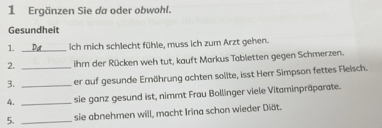 Ergänzen Sie da oder obwohl. 
Gesundheit 
1. _ich mich schlecht fühle, muss ich zum Arzt gehen. 
2._ 
ihm der Rücken weh tut, kauft Markus Tabletten gegen Schmerzen. 
3._ 
er auf gesunde Ernährung achten sollte, isst Herr Simpson fettes Fleisch. 
4._ 
sie ganz gesund ist, nimmt Frau Bollinger viele Vitaminpräparate. 
5. _sie abnehmen will, macht Irina schon wieder Diät.