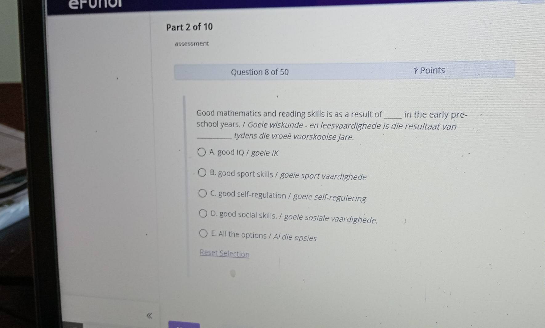 erunor
Part 2 of 10
assessment
Question 8 of 50 1 Points
Good mathematics and reading skills is as a result of_ in the early pre-
school years. / Goeie wiskunde - en leesvaardighede is die resultaat van
_tydens die vroeë voorskoolse jare.
A. good IQ / goeie IK
B. good sport skills / goeie sport vaardighede
C. good self-regulation / goeie self-regulering
D. good social skills. / goeie sosiale vaardighede.
E. All the options / Al die opsies
Reset Selection