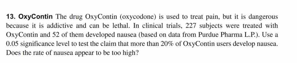 OxyContin The drug OxyContin (oxycodone) is used to treat pain, but it is dangerous 
because it is addictive and can be lethal. In clinical trials, 227 subjects were treated with 
OxyContin and 52 of them developed nausea (based on data from Purdue Pharma L.P.). Use a
0.05 significance level to test the claim that more than 20% of OxyContin users develop nausea. 
Does the rate of nausea appear to be too high?