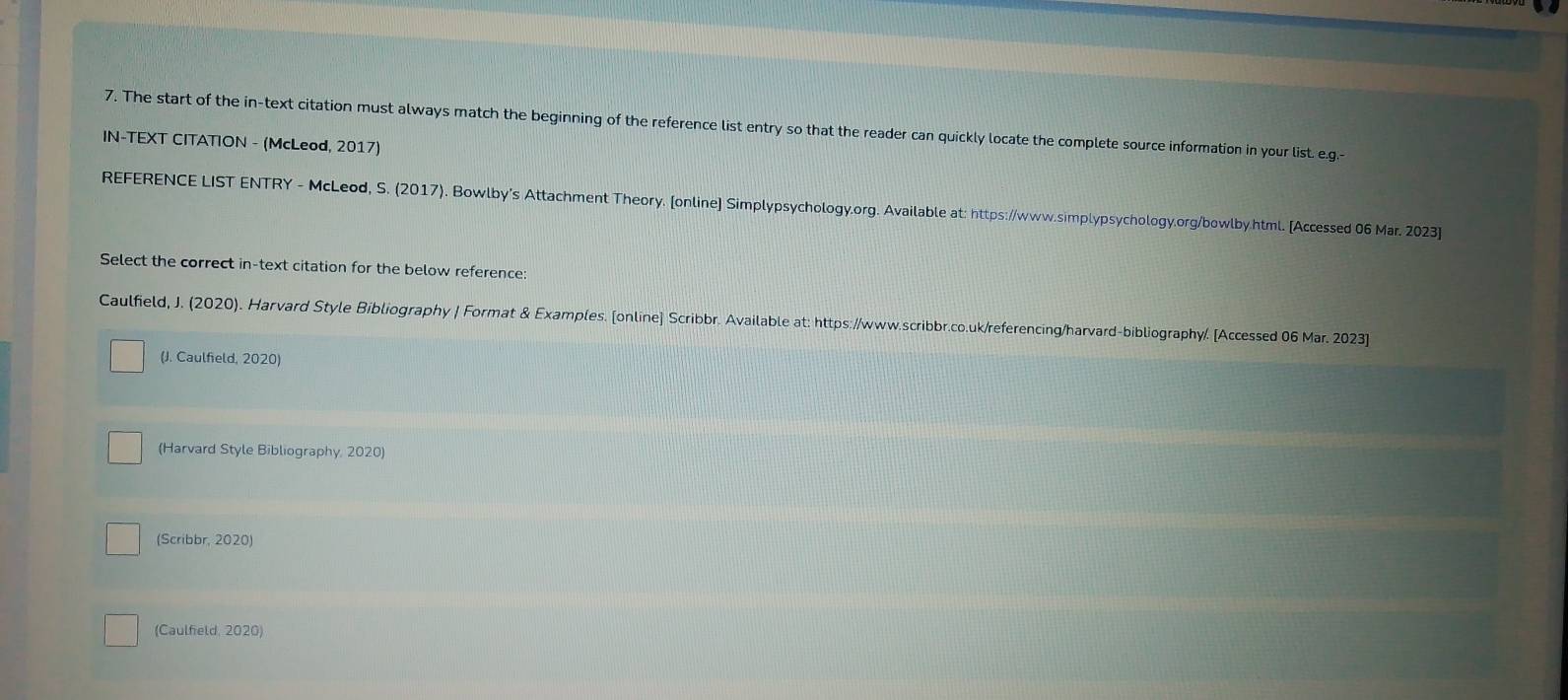 The start of the in-text citation must always match the beginning of the reference list entry so that the reader can quickly locate the complete source information in your list. e.g. 
IN-TEXT CITATION - (McLeod, 2017) 
REFERENCE LIST ENTRY - McLeod, S. (2017). Bowlby's Attachment Theory. [online] Simplypsychology.org. Available at: https://www.simplypsychology.org/bowlby.html. [Accessed 06 Mar. 2023] 
Select the correct in-text citation for the below reference: 
Caulfield, J. (2020). Harvard Style Bibliography | Format & Examples. [online] Scribbr. Available at: https://www.scribbr.co.uk/referencing/harvard-bibliography/. [Accessed 06 Mar. 2023] 
(J. Caulfield, 2020) 
(Harvard Style Bibliography, 2020) 
(Scribbr, 2020) 
(Caulfield, 2020)