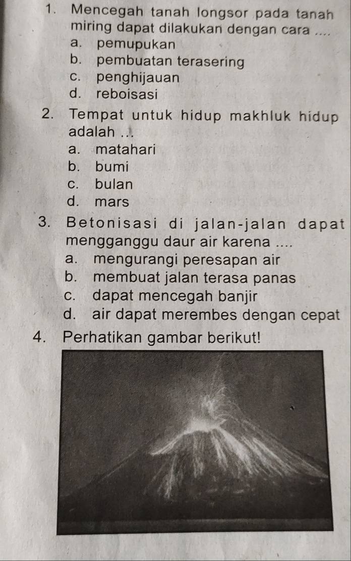 Mencegah tanah longsor pada tanah
miring dapat dilakukan dengan cara ....
a. pemupukan
b. pembuatan terasering
c. penghijauan
d. reboisasi
2. Tempat untuk hidup makhluk hidup
adalah . λ
a. matahari
b. bumi
c. bulan
d. mars
3. Betonisasi di jalan-jalan dapat
mengganggu daur air karena ....
a. mengurangi peresapan air
b. membuat jalan terasa panas
c. dapat mencegah banjir
d. air dapat merembes dengan cepat
4. Perhatikan gambar berikut!