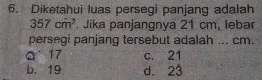 Diketahui luas persegi panjang adalah
357cm^2. Jika panjangnya 21 cm, lebar
persegi panjang tersebut adalah ... cm.
Q 17 c. 21
b. 19 d. 23