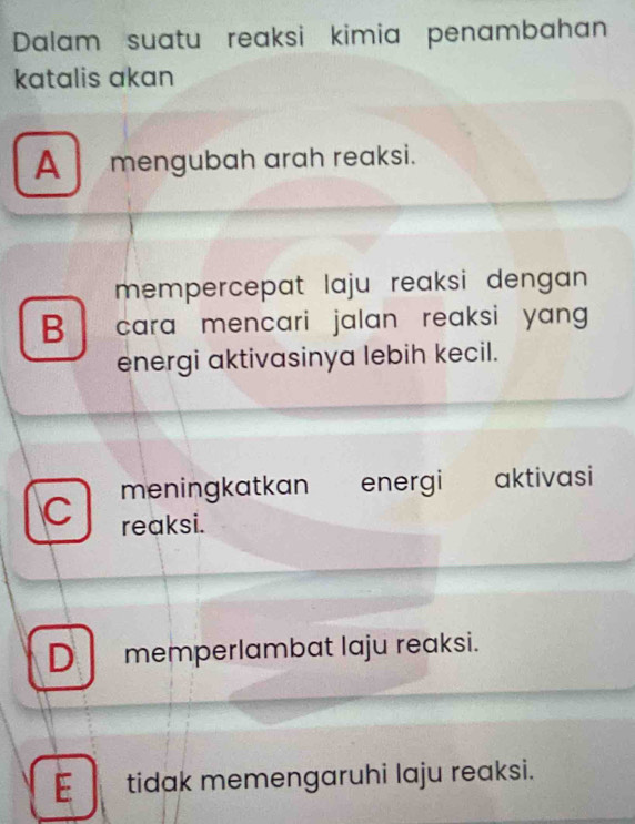 Dalam suatu reaksi kimia penambahan
katalis akan
A mengubah arah reaksi.
mempercepat laju reaksi dengan.
B cara mencari jalan reaksi yang
energi aktivasinya lebih kecil.
meningkatkan energi aktivasi
C reaksi.
D memperlambat laju reaksi.
E tidak memengaruhi laju reaksi.