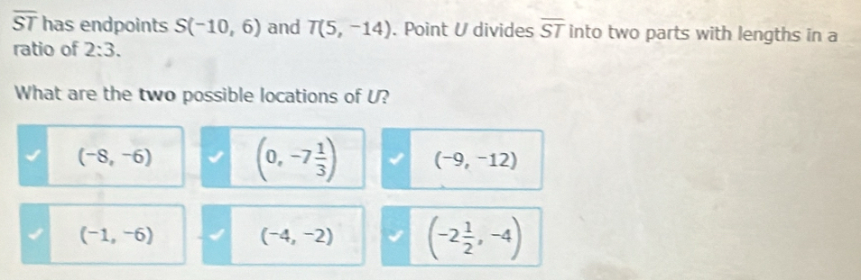 overline ST has endpoints S(-10,6) and T(5,-14). Point U divides overline ST into two parts with lengths in a
ratio of 2:3. 
What are the two possible locations of U?
(-8,-6)
(0,-7 1/3 )
(-9,-12)
(-1,-6)
(-4,-2) (-2 1/2 ,-4)