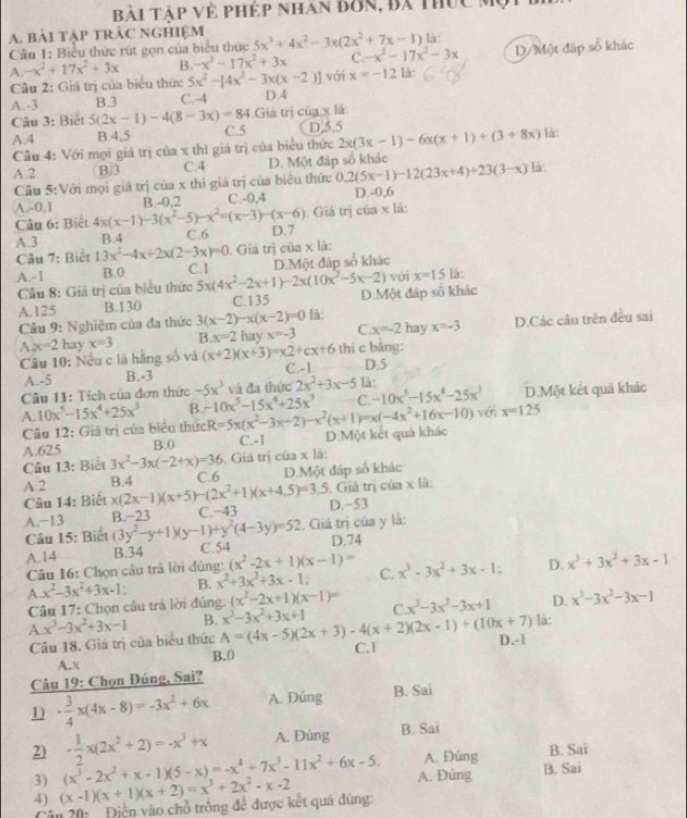 Bài Táp về phép nhan đơn, Bá thức M
A. bài tập TRÁC ngHiệm 5x^3+4x^2-3x(2x^2+7x-1) là:
Cầu 1: Biểu thức rút gọn của biểu thức
A. -x^2+17x^2+3x B. -x^2-17x^2+3x C. -x^2-17x^2-3x D/Một đấp số khác
Cầu 2: Giá trị của biểu thức 5x^3-[4x^2-3x(x-2)] với x=-12 là:
A.-3 B.3 C.-4 D.4
Giả trị của x là
Câu 3: Biết 5(2x-1)-4(8-3x)=84 C.5 D,5,5 2x(3x-1)-6x(x+1)+(3+8x) là:
A.4 B.4,5
Cầu 4: Với mọi giá trị của x thì giá trị của biểu thức
A.2 B/3 C.4 D. Một đáp số khác
Cầu 5:Với mọi giả trị của x thi giá trị của biểu thức 0.2(5x-1)-12(23x+4)+23(3-x) là
B.-0,2 C. -0.4 D.-0.6
A.~0.1 4x(x-1)-3(x^2-5)-x^2=(x-3)-(x-6). Giá trị của x là:
Câu 6: Biết
A.3 B.4 C.6 D.7
Câu 7: Biết 13x^2-4x+2x(2-3x)=0. Giả trị của x là:
A.-1 B.0 C.I D.Một đáp số khác
Câu 8: Giá trị của biểu thức 5x(4x^2-2x+1)-2x(10x^2-5x-2) D.Một đáp số khác với x=15 là:
A.125 B.130 C.135
Câu 9: Nghiệm của đa thức 3(x-2)-x(x-2)=0 là:
A x=2 hay x=3 B x=2 hay x=-3 C x=-2ha v x=-3 D.Các câu trên đều sai
Câu 10: Nếu c là hằng số và (x+2)(x+3)=x2+cx+6 thi c bằng: D.5
A.-5 B.-3 C.-1
Câu 11: Tích của đơn thức -5x^3 và đa thức 2x^2+3x-5 là:
C. -10x^5-15x^4-25x^3 D.Một kết quả khác
A. 10x^5-15x^4+25x^3 B. -10x^5-15x^4+25x^3 R=5x(x^2-3x+2)-x^2(x+1)=x(-4x^2+16x-10) với x=125
Câu 12: Giả trị của biểu thức
A.625 B.0 C.-1 D.Một kết quả khác
Câu 13: Biết 3x^2-3x(-2+x)=36. Giá trị của x là:
A.2 B.4 x(2x-1)(x+5)-(2x^2+1)(x+4.5)=3.5 C.6 D.Một đáp số khác
Câu 14: Biết . Giá trị của x là:
A.−13 B.−23 (3y^2-y+1)(y-1)+y^2(4-3y)=52 C.−43 D.-53
Câu 15: Biết 1. Giá trị của y là:
A.14 B.34 C.54 D.74
Câu 16: Chọn câu trả lời đúng: (x^2-2x+1)(x-1)=
A x^2-3x^2+3x-1 B. x^2+3x^2+3x-1 C. x^3-3x^2+3x-1: D. x^3+3x^2+3x-1
Câu 17: Chọn câu trả lời đúng: (x^2-2x+1)(x-1)= C x^3-3x^2-3x+1 D. x^3-3x^2-3x-1
A. x^3-3x^2+3x-1 B. A=(4x-5)(2x+3)-4(x+2)(2x-1)+(10x+7) x^3-3x^2+3x+1
Câu 18. Giá trị của biểu thức D.-1 là:
A.x B.0 C. 1
Câu 19: Chọn Đúng, Sai?
n - 3/4 x(4x-8)=-3x^2+6x A. Đúng B. Sai
- 1/2 x(2x^2+2)=-x^3+x A. Dúng B. Sai
A. Đúng B. Sai
2) (x^3-2x^2+x-1)(5-x)=-x^4+7x^3-11x^2+6x-5. A. Đúng
B. Sai
3) (x-1)(x+1)(x+2)=x^3+2x^2-x-2
4)
Vân 20:    Điện vào chỗ trông để được kết quá đúng