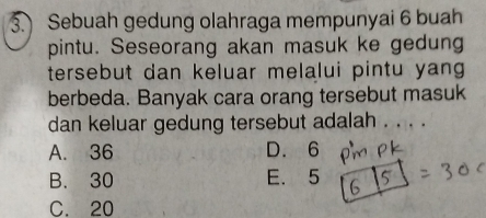 Sebuah gedung olahraga mempunyai 6 buah
pintu. Seseorang akan masuk ke gedung
tersebut dan keluar melalui pintu yang 
berbeda. Banyak cara orang tersebut masuk
dan keluar gedung tersebut adalah . . . .
A. 36 D. 6
B. 30 E. 5
C. 20