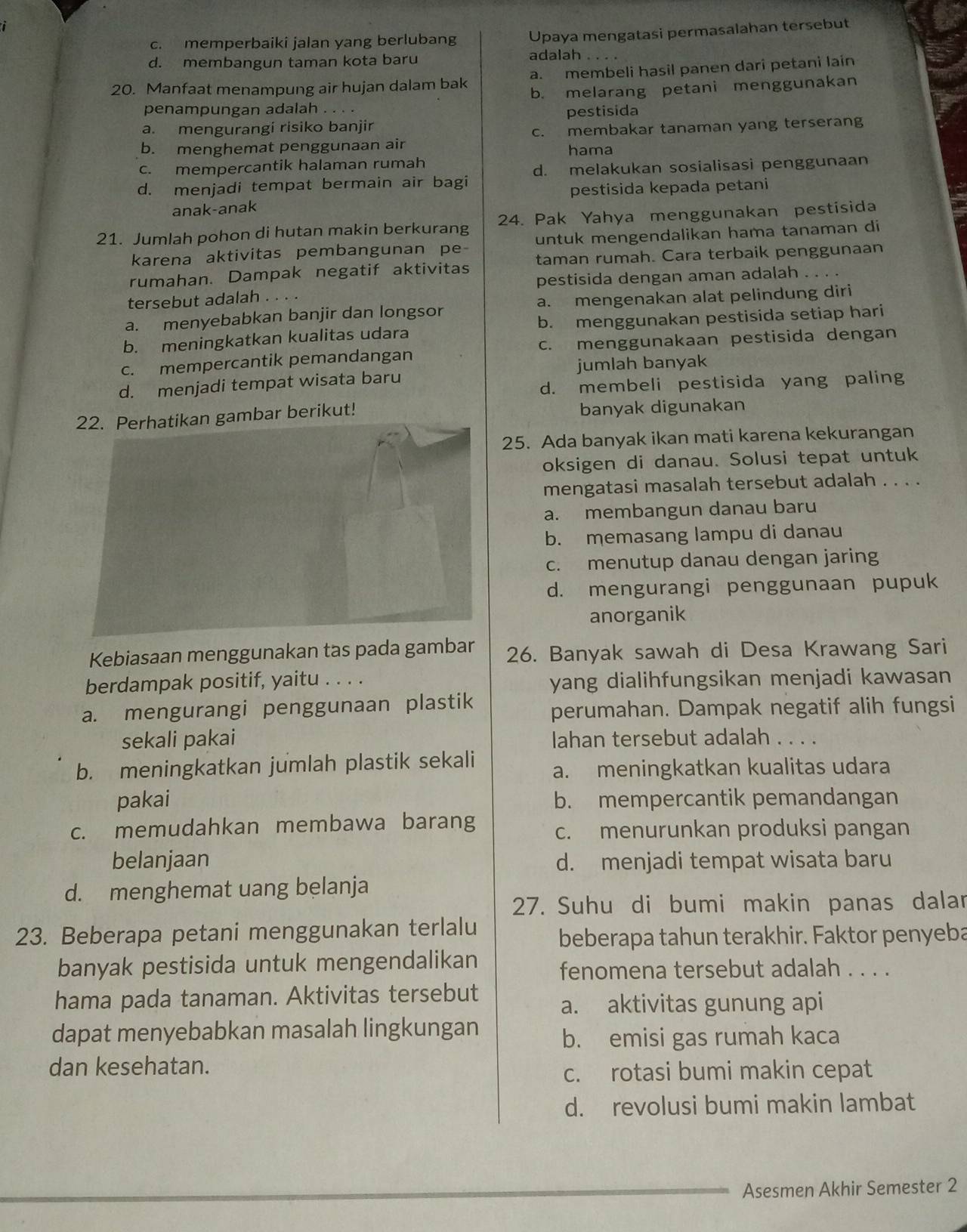 c. memperbaiki jalan yang berlubang Upaya mengatasi permasalahan tersebut
d. membangun taman kota baru adalah
20. Manfaat menampung air hujan dalam bak a. membeli hasil panen dari petani lain
b. melarang petani menggunakan
penampungan adalah . . . .
pestisida
a. mengurangi risiko banjir
b. menghemat penggunaan air c. membakar tanaman yang terserang
hama
c. mempercantik halaman rumah
d. menjadi tempat bermain air bagi d. melakukan sosialisasi penggunaan
anak-anak pestisida kepada petani
21. Jumlah pohon di hutan makin berkurang 24. Pak Yahya menggunakan pestisida
karena aktivitas pembangunan pe untuk mengendalikan hama tanaman di
rumahan. Dampak negatif aktivitas taman rumah. Cara terbaik penggunaan
tersebut adalah . . . . pestisida dengan aman adalah . . . .
a. menyebabkan banjir dan longsor a. mengenakan alat pelindung diri
b. meningkatkan kualitas udara b. menggunakan pestisida setiap hari
c. mempercantik pemandangan c. menggunakaan pestisida dengan
jumlah banyak
d. menjadi tempat wisata baru
d. membeli pestisida yang paling
ambar berikut! banyak digunakan
25. Ada banyak ikan mati karena kekurangan
oksigen di danau. Solusi tepat untuk
mengatasi masalah tersebut adalah . . . .
a. membangun danau baru
b. memasang lampu di danau
c. menutup danau dengan jaring
d. mengurangi penggunaan pupuk
anorganik
Kebiasaan menggunakan tas pada gambar 26. Banyak sawah di Desa Krawang Sari
berdampak positif, yaitu . . . . yang dialihfungsikan menjadi kawasan
a. mengurangi penggunaan plastik perumahan. Dampak negatif alih fungsi
sekali pakai lahan tersebut adalah . . . .
b. meningkatkan jumlah plastik sekali a. meningkatkan kualitas udara
pakai b. mempercantik pemandangan
c. memudahkan membawa barang
c. menurunkan produksi pangan
belanjaan d. menjadi tempat wisata baru
d. menghemat uang belanja
27. Suhu di bumi makin panas dalar
23. Beberapa petani menggunakan terlalu
beberapa tahun terakhir. Faktor penyeba
banyak pestisida untuk mengendalikan
fenomena tersebut adalah . . . .
hama pada tanaman. Aktivitas tersebut
a. aktivitas gunung api
dapat menyebabkan masalah lingkungan
b. emisi gas rumah kaca
dan kesehatan.
c. rotasi bumi makin cepat
d. revolusi bumi makin lambat
Asesmen Akhir Semester 2