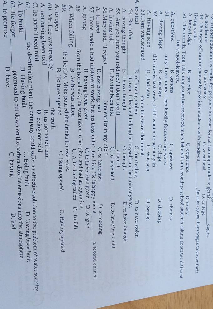 Higher education is really for people who want formal learning in order to get an degree
A. academic B. university C. vocational D. college
49. This type of training not only provides students with hands-on_ , but also gives them wages to cover their
living costs.
A. knowledge B. practice C. experience D. salary
50. This month, Teen Talk magazine has received many letters from secondary school students asking about the different
_for school-leavers.
A. questions B. options C. opinions D. choices
51. _only three hours, I can hardly focus on my work.
A. Having slept B. was slept C. slept D. sleeping
52. _this movie last week, I still wanted to see it again.
A. Having seen B. Had seen C. Was seen D. Seeing
53.Tom was accused _some top secret document.
A. to steal B. of having stolen C. for stealing D. to have stolen
54. But after _it over, I decided to laugh at myself and just join anyway.
A. having thought B. I have thought C. thought D. to have thought
55. Are you sure you told me? I don’t recall _about it.
A. having told B. having been told C. to have told D. to have been told
56.Mary said, “I regret_ him earlier in my life.”
A. to meet B. not having met C. to have met D. at meeting
57. Tome made a bad mistake at work, but his boss didn’t fire him. He is happy about _a second chance.
A. giving B. having been given C. to have been given D. to give
58 from the horseback, he was taken to hospital and had an operation.
A. When falling B. As he was fallen C. After having fallen D. To fall
59._ the bottles, Mike poured the drinks for everyone.
A. to open B. To have opened C. Being opened D. Having opened
60. Mr. Lee was upset by _the truth.
A. not having been told B. us not to tell him
C. he hadn’t been told D. being not told
61. the desalination plant, the company could offer an effective solution to the problem of water scarcity.
A. To build B. Having built C. Being built D. Having been built
62. He forgot_ promised to cut down on the carbon dioxide emissions into the atmosphere.
C. having D. had
A. to promise B. have