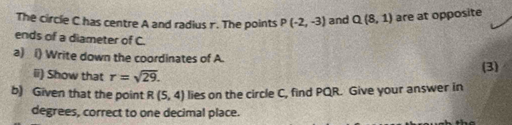 The circie C has centre A and radius r. The points P(-2,-3) and Q(8,1) are at opposite 
ends of a diameter of C. 
a) () Write down the coordinates of A. 
ii) Show that r=sqrt(29). (3) 
b) Given that the point R(5,4) lies on the circle C, find PQR. Give your answer in 
degrees, correct to one decimal place.