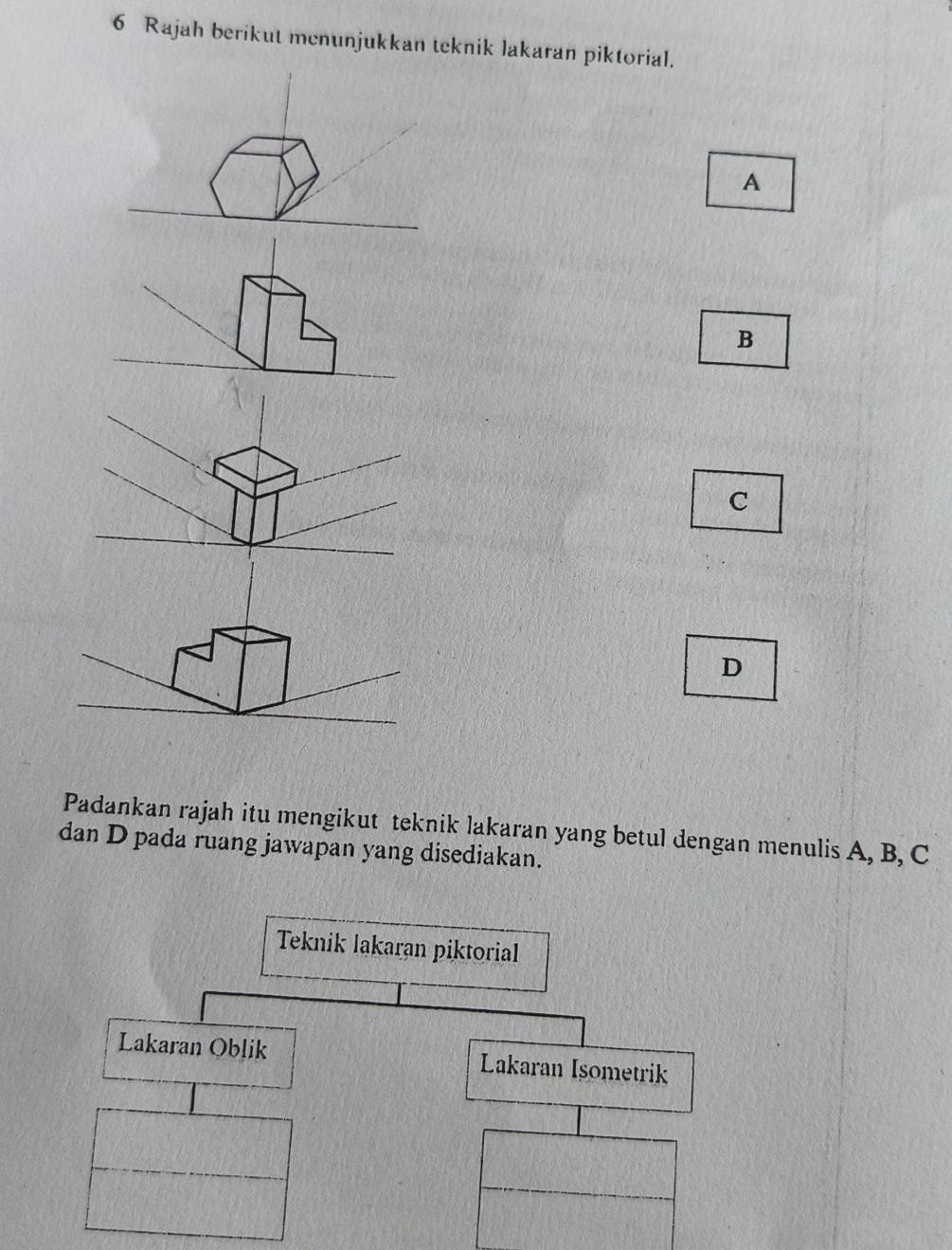 Rajah berikut menunjukkan teknik lakaran piktorial. 
A 
B 
C 
D 
Padankan rajah itu mengikut teknik lakaran yang betul dengan menulis A, B, C
dan D pada ruang jawapan yang disediakan.