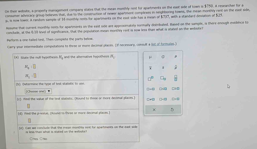 On their website, a property management company states that the mean monthly rent for apartments on the east side of town is $750. A researcher for a
consumer advocacy group believes that, due to the construction of newer apartment complexes in neighboring towns, the mean monthly rent on the east side,
μ, is now lower. A random sample of 16 monthly rents for apartments on the east side has a mean of $737, with a standard deviation of $25.
Assume that current monthly rents for apartments on the east side are approximately normally distributed. Based on the sample, is there enough evidence to
conclude, at the 0.10 level of significance, that the population mean monthly rent is now less than what is stated on the website?
Perform a one-tailed test. Then complete the parts below.
Carry your intermediate computations to three or more decimal places. (If necessary, consult a list of formulas.)
(a) State the null hypothesis H_0 and the alternative hypothesis H_1. μ σ ρ
H_0:□
overline x s widehat p
H_1:□
□^(□) □ _□   □ /□  
(b) Determine the type of test statistic to use.
(Choose one) □ =□ □ ≤ □ □ ≥ □
(c) Find the value of the test statistic. (Round to three or more decimal places.) □ != □ □ □ >□
×
(d) Find the p -value. (Round to three or more decimal places.)
(e) Can we conclude that the mean monthly rent for apartments on the east side
is less than what is stated on the website?
○Yes ○No