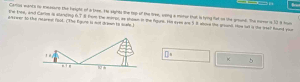 Bre 
Carlos wants to measure the height of a tree. He sights the top of the tree, using a miror that is lying flat on the ground. The mror is 32 8 hom 
the tree, and Carlos is standing 6.7Ω from the mirror, as shown in the fgure. His eyes are 5 8 above the ground. How tall is the tree? Round your 
answer to the nearest foot. (The figure is not drawn to scale.)
□^n
× 5