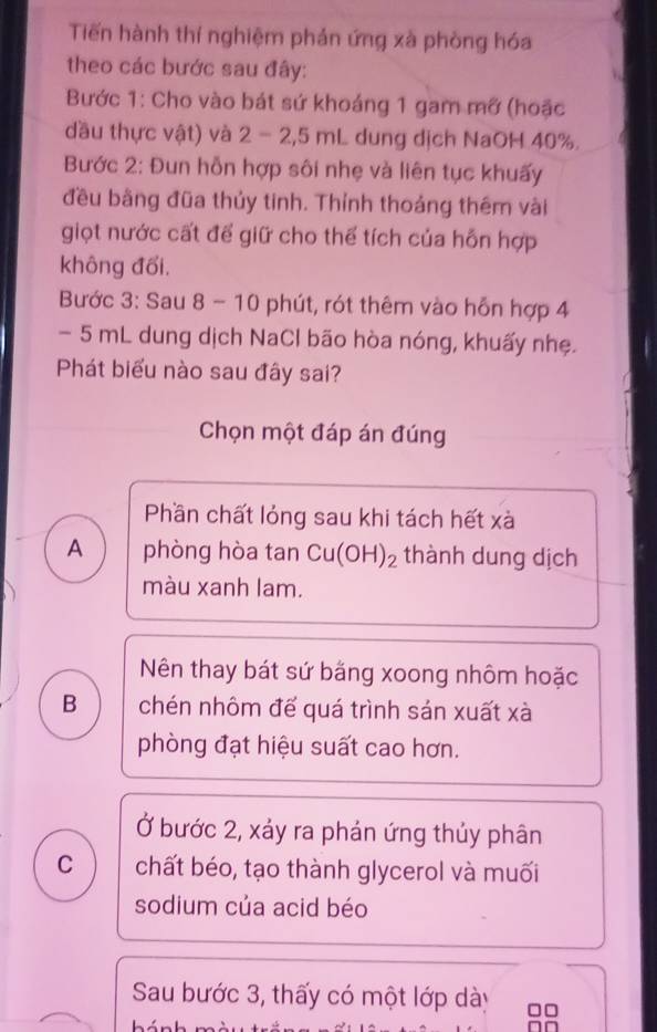 Tiến hành thí nghiệm phản ứng xà phòng hóa
theo các bước sau đây:
Bước 1: Cho vào bát sứ khoáng 1 gam mỡ (hoặc
đầu thực vật) và 2 - 2,5 mL dung dịch NaOH 40%.
Bước 2: Đun hỗn hợp sôi nhẹ và liên tục khuấy
đều bằng đũa thủy tinh. Thỉnh thoảng thêm vài
giọt nước cất để giữ cho thể tích của hỗn hợp
không đổi.
Bước 3: Sau 8 - 10 phút, rót thêm vào hỗn hợp 4
- 5 mL dung dịch NaCl bão hòa nóng, khuấy nhẹ.
Phát biểu nào sau đây sai?
Chọn một đáp án đúng
Phần chất lỏng sau khi tách hết xà
A phòng hòa tan Cu(OH)₂ thành dung dịch
màu xanh lam.
Nên thay bát sứ bằng xoong nhôm hoặc
B chén nhôm đế quá trình sán xuất xà
phòng đạt hiệu suất cao hơn.
Ở bước 2, xảy ra phản ứng thủy phân
C chất béo, tạo thành glycerol và muối
sodium của acid béo
Sau bước 3, thấy có một lớp dày □□