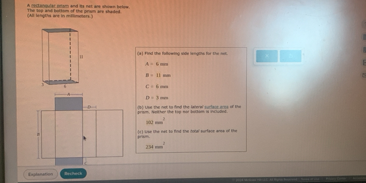 A rectangular prism and its net are shown below. 
The top and bottom of the prism are shaded. 
(All lengths are in millimeters.) 
(a) Find the following side lengths for the net. 
11
A=6mm
B=11mm

C=6mm
D=3mm
(b) Use the net to find the lateral surface area of the 
prism. Nelther the top nor bottom is included.
102mm^2
(c) Use the net to find the total surface area of the 
prism.
234mm^2
Explanation Recheck