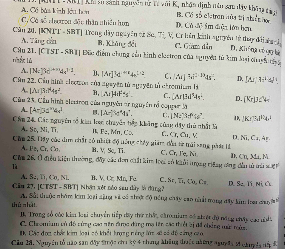 SBIị Khi so sánh nguyên tử Tỉ với K, nhận định nào sau đây không đúng
A. Có bán kính lớn hơn
B. Có số elctron hóa trị nhiều hơn
C. Có số electron độc thân nhiều hơn D. Có độ âm điện lớn hơn.
Câu 20. [KNTT - SBT] Trong dãy nguyên tử Sc, Ti, V, Cr bán kính nguyên tử thay đổi như thển
A. Tăng dần B. Không đổi C. Giảm dần D. Không có quy luật
Câu 21. [CTST - SBT] Đặc điểm chung cấu hình electron của nguyên tử kim loại chuyển tiếp đã
nhất là
A. [Ne]3d^(1/ 10)4s^(1/ 2). B. [Ar]3d^(1/ 10)4s^(1/ 2). C. [Ar]3d^(1/ 10)4s^2. D. [Ar]3d^(10)4s^(1+2).
Câu 22. Cấu hình electron của nguyên tử nguyên tố chromium là
A. [Ar]3d^44s^2. B. [Ar]4d^55s^1. C. [Ar]3d^54s^1. D. [Kr]3d^54s^1.
Cầu 23. Cấu hình electron của nguyên tử nguyên tố copper là
A. [Ar]3d^(10)4s^1. B. [Ar]3d^94s^2. C. /N lel 3d^94s^2. D. [Kr]3d^(10)4s^1.
Câu 24. Các nguyên tố kim loại chuyển tiếp không cùng dãy thứ nhất là
A. Sc, Ni, Ti. B. Fe, Mn, Co. C. Cr, Cu, V. D. Ni, Cu, Ag.
Câu 25. Dãy các đơn chất có nhiệt độ nóng chảy giảm dần từ trái sang phải là
A. Fe, Cr, Co. B. V, Sc, Ti. C. Cr, Fe, Ni.
D. Cu, Mn, Ni.
Câu 26. Ở điều kiện thường, dãy các đơn chất kim loại có khối lượng riêng tăng dần từ trái sangp
là
A. Sc, Ti, Co, Ni. B. V, Cr, Mn, Fe. C. Sc, Ti, Co, Cu. D. Sc, Ti, Ni, Cu.
Câu 27. [CTST - SBT] Nhận xét nào sau đây là đúng?
A. Sắt thuộc nhóm kim loại nặng và có nhiệt độ nóng chảy cao nhất trong dãy kim loại chuyển t
thứ nhất.
B. Trong số các kim loại chuyển tiếp dãy thứ nhất, chromium có nhiệt độ nóng chảy cao nhất.
C. Chromium có độ cứng cao nên được dùng mạ lên các thiết bị đề chống mài mòn.
D. Các đơn chất kim loại có khối lượng riêng lớn sẽ có độ cứng cao.
Câu 28. Nguyên tố nào sau đây thuộc chu kỳ 4 nhưng không thuộc những nguyên tố chuyển tiếp đây