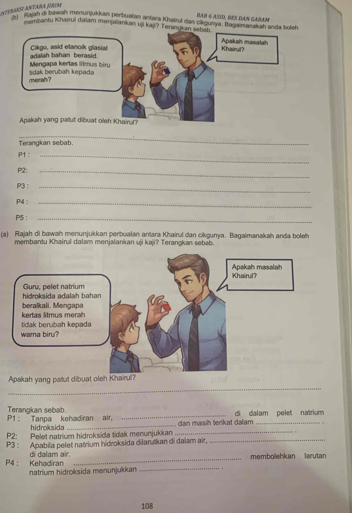 NTERAKSI ANTARA JIRIM 
BAB 6 ASID, BES DAN GARAM 
(b) Rajah di bawah menunjukkan perbualan antara Khairul dan cikgunya. Bagaimanakah anda boleh 
membantu Khairul dalam menjalankan uji kaji? Terangkan 
_ 
Terangkan sebab. 
P1 :_ 
P2: 
_ 
P3 :_ 
P4 :_ 
P5 :_ 
(a) Rajah di bawah menunjukkan perbualan antara Khairul dan cikgunya. Bagaimanakah anda boleh 
membantu Khairul dalam menjalankan uji kaji? Terangkan sebab. 
Apakah yang patut dibuat oleh Khairul? 
__ 
Terangkan sebab. 
P1 : Tanpa kehadiran air, _di dalam pelet natrium 
hidroksida_ dan masih terikat dalam 
P2: Pelet natrium hidroksida tidak menunjukkan_ 
P3 : Apabila pelet natrium hidroksida dilarutkan di dalam air, 
_ 
di dalam air. 
P4 : Kehadiran _membolehkan larutan 
natrium hidroksida menunjukkan 
_
108