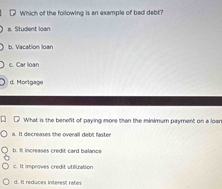 Which of the following is an example of bad debt?
a. Student loan
b. Vacation loan
c. Car loan
d. Mortgage
What is the benefit of paying more than the minimum payment on a loan
a. It decreases the overall debt faster
b. It increases credit card balance
c. It improves credit utilization
d. It reduces interest rates