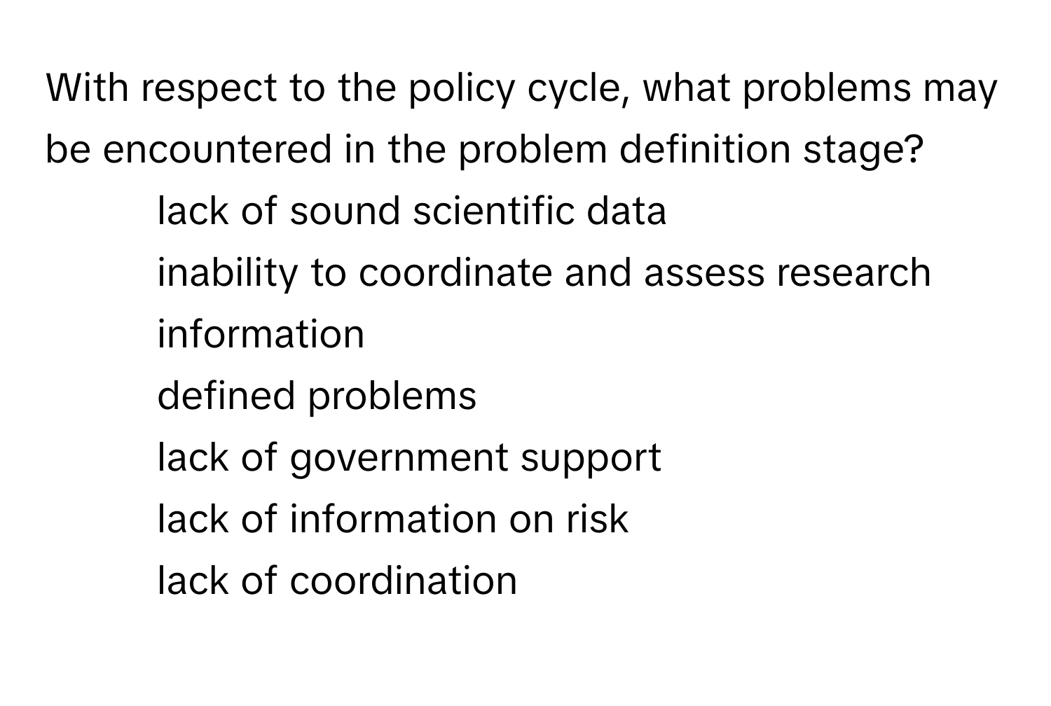 With respect to the policy cycle, what problems may be encountered in the problem definition stage? 
* lack of sound scientific data
* inability to coordinate and assess research information
* defined problems
* lack of government support
* lack of information on risk
* lack of coordination