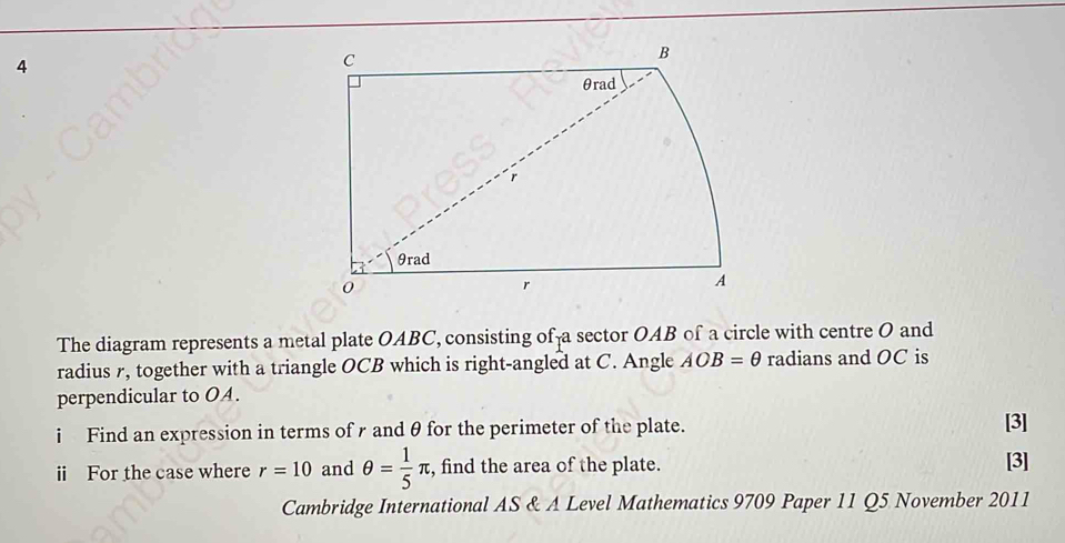 The diagram represents a metal plate OABC, consisting of a sector OAB of a circle with centre O and 
radius , together with a triangle OCB which is right-angled at C. Angle AOB=θ radians and OC is 
perpendicular to OA. 
i Find an expression in terms ofr and θ for the perimeter of the plate. [3] 
ⅱi For the case where r=10 and θ = 1/5 π , find the area of the plate. [3] 
Cambridge International AS & A Level Mathematics 9709 Paper 11 Q5 November 2011