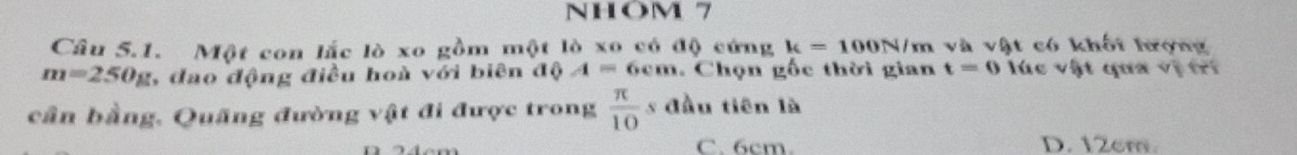 NHOM 7
Câu 5.1. Một con lắc lò xo gồm một lò xo có độ cứng k=100N/m và vật có khối hượng
m=250g 1, đao động điều hoà với biên độ A=6cm. Chọn gốc thời gian t=0 lúc vật qa vị tri
cần bằng, Quãng đường vật đi được trong  π /10  s đầu tiên là
C. 6cm. D. 12cm.