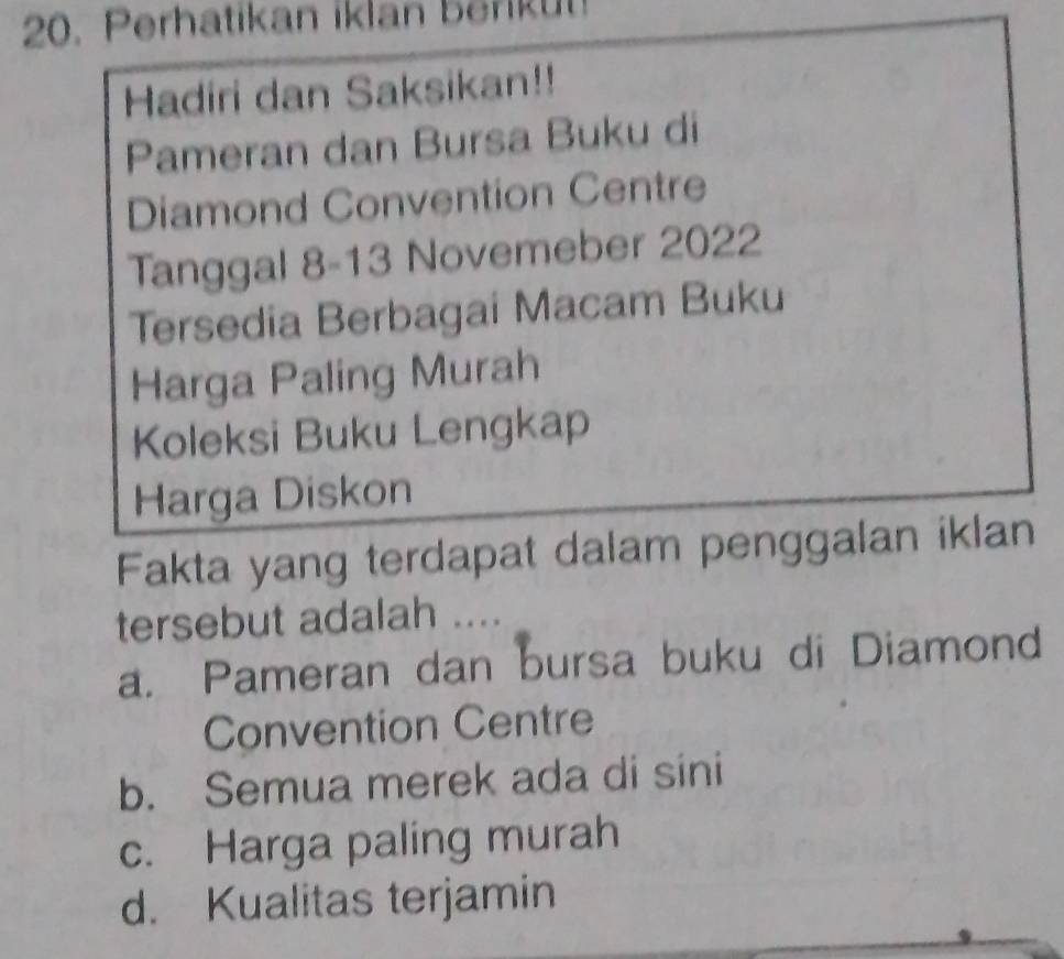 Perhatikan iklan berikut!
Hadiri dan Saksikan!!
Pameran dan Bursa Buku di
Diamond Convention Centre
Tanggal 8-13 Novemeber 2022
Tersedia Berbagai Macam Buku
Harga Paling Murah
Koleksi Buku Lengkap
Harga Diskon
Fakta yang terdapat dalam penggalan iklan
tersebut adalah 1 ....
a. Pameran dan bursa buku di Diamond
Convention Centre
b. Semua merek ada di sini
c. Harga paling murah
d. Kualitas terjamin