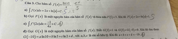 Cho hàm số f(x)= (2x+1)/x 
a) ∈t f(x)dx=2x+ln |x|+C
b) Gọi F(x) là một nguyên hàm của hàm số f(x) và thòa mãn F(1)=3. Khi đó F(x)=2x+ln |x|+1. 
c) ∈t f'(2x)dx= (-1)/4x +C
d) Gọi G(x) là một nguyên hàm của hàm số f(x). Biết G(2)=1 và G(5)+G(-5)=0. Khi đó tìm được
G(-10)=aln 10+bln 5+cln 2+d , với a, b, c là các số hữu tỷ. Khi đó a+b+c+d=-19