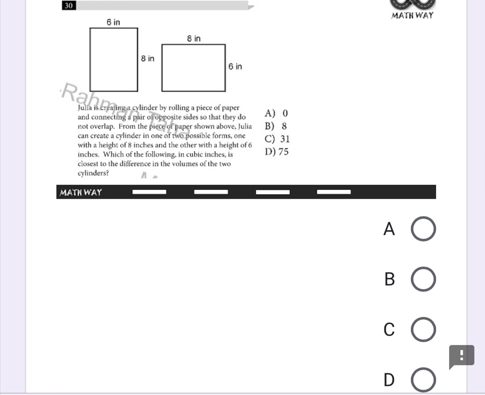 MATH WAY
Julia is creating a cylinder by rolling a piece of paper A) 0
and connecting a pair of opposite sides so that they do
not overlap. From the piece of paper shown above, Julia B 8
can create a cylinder in one of two possible forms, one
with a height of 8 inches and the other with a height of 6 C) 31
inches. Which of the following, in cubic inches, is D) 75
closest to the difference in the volumes of the two
cylinders?
MATH WAY
A
B
C
!
D