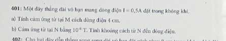 401: Một dây thẳng dài vô hạn mang đòng điện I=0.5A đặt trong không khí. 
a) Tính cảm ứng từ tại M cách dòng điện 4 cm. 
b) Cảm ứng từ tại N bằng 10^6T T Tính khoảng cách từ N đến đòng điện, 
* 402 : Cho hại đây dẫn thắng rong rong đặi vô ha