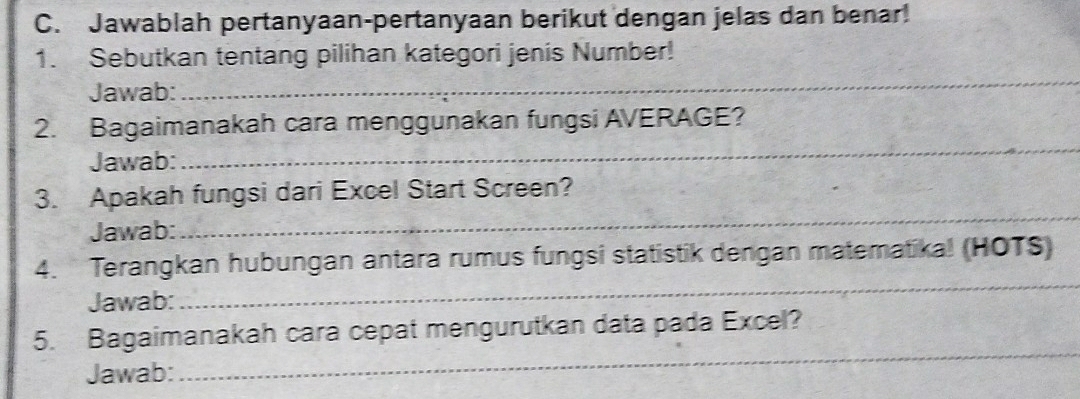 Jawablah pertanyaan-pertanyaan berikut dengan jelas dan benar! 
1. Sebutkan tentang pilihan kategori jenis Number! 
Jawab: 
_ 
_ 
2. Bagaimanakah cara menggunakan fungsi AVERAGE? 
Jawab: 
3. Apakah fungsi dari Excel Start Screen? 
Jawab: 
_ 
4. Terangkan hubungan antara rumus fungsi statistik dengan matematika! (HOTS) 
Jawab: 
_ 
5. Bagaimanakah cara cepat mengurutkan data pada Excel? 
Jawab: 
_