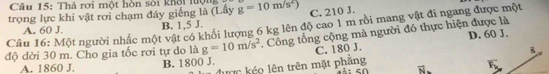 Thả rơi một hòn sỏi khội lượng
trọng lực khi vật rơi chạm đáy giếng là (Lấy g=10m/s^2) C. 210 J.
A. 60 J.
Câu 16: Một người nhấc một vật có khối lượng 6 kg lên độ cao 1 m rồi mang vật đi ngang được một B. 1,5 J.
độ dời 30 m. Cho gia tốc rơi tự do là g=10m/s^2. Công tổng cộng mà người đó thực hiện được là D. 60 J.
C. 180 J.
A. 1860 J. B. 1800 J.
được kéo lên trên mặt phăng
vector F_k
50