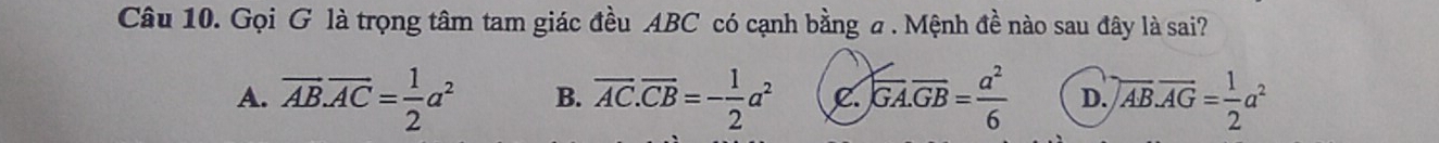 Gọi G là trọng tâm tam giác đều ABC có cạnh bằng a. Mệnh đề nào sau đây là sai?
A. overline AB.overline AC= 1/2 a^2 B. overline AC.overline CB=- 1/2 a^2 C. overline GA.overline GB= a^2/6  D. encloselongdiv AB.overline AG= 1/2 a^2