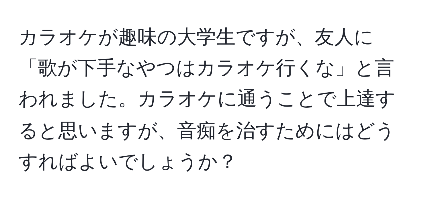 カラオケが趣味の大学生ですが、友人に「歌が下手なやつはカラオケ行くな」と言われました。カラオケに通うことで上達すると思いますが、音痴を治すためにはどうすればよいでしょうか？