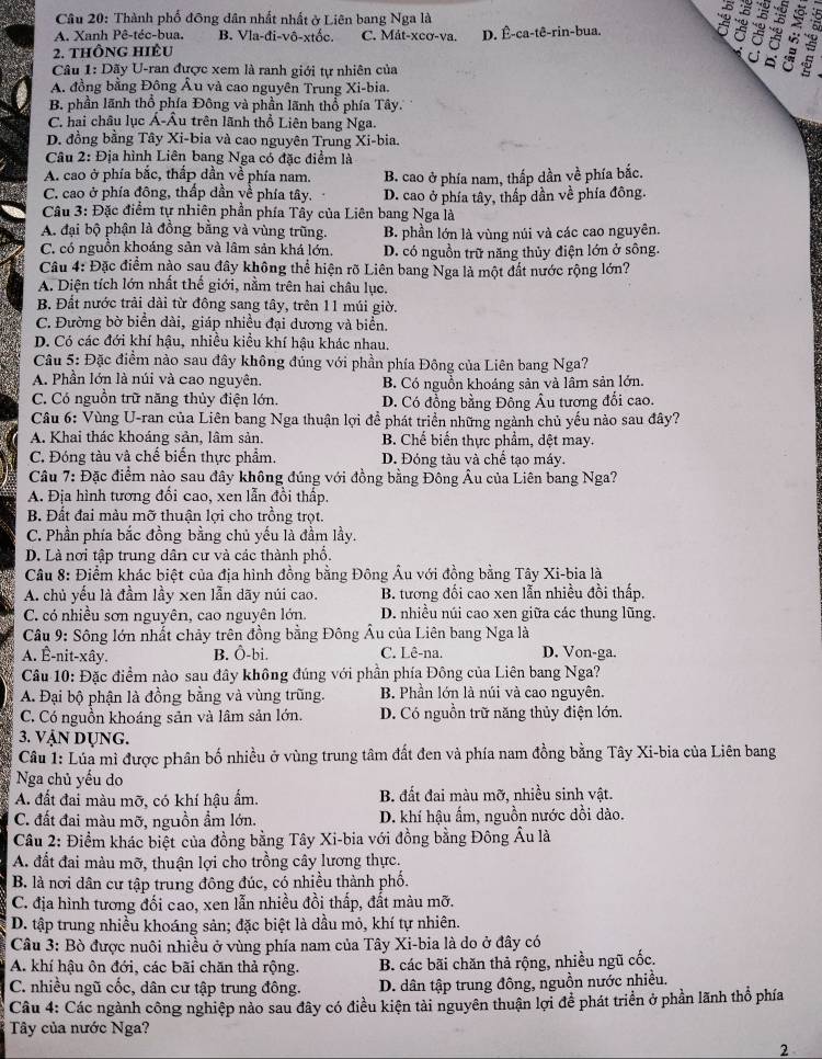 Thành phố đông dân nhất nhất ở Liên bang Nga là
A. Xanh Pê-téc-bua. B. Vla-đi-vô-xtốc. C. Mát-xcơ-va.
2. THÔNG HIÊu D. Ê-ca-tê-rin-bua. a 6
Câu 1: Dãy U-ran được xem là ranh giới tự nhiên của

A. đồng bằng Đông Âu và cao nguyên Trung Xi-bia.
B. phần lãnh thổ phía Đông và phần lãnh thổ phía Tây.
C. hai châu lục Á-Âu trên lãnh thổ Liên bang Nga.
D. đồng bằng Tây Xi-bia và cao nguyên Trung Xi-bia.
Câu 2: Địa hình Liên bang Nga có đặc điểm là
A. cao ở phía bắc, thắp dần về phía nam. B. cao ở phía nam, thấp dần về phía bắc.
C. cao ở phía đông, thấp dần về phía tây. D. cao ở phía tây, thấp dần về phía đông.
Câu 3: Đặc điểm tự nhiên phần phía Tây của Liên bang Nga là
A. đại bộ phận là đồng bằng và vùng trũng. B. phần lớn là vùng núi và các cao nguyên.
C. có nguồn khoáng sản và lâm sản khá lớn. D. có nguồn trữ năng thủy điện lớn ở sông.
Câu 4: Đặc điểm nào sau đây không thể hiện rõ Liên bang Nga là một đất nước rộng lớn?
A. Diện tích lớn nhất thế giới, nằm trên hai châu lục.
B. Đất nước trải dài từ đông sang tây, trên 11 múi giờ.
C. Đường bờ biển dài, giáp nhiều đại dương và biển.
D. Có các đới khí hậu, nhiều kiểu khí hậu khác nhau.
*  Câu 5: Đặc điểm nào sau đây không đúng với phần phía Đông của Liên bang Nga?
A. Phần lớn là núi và cao nguyên. B. Có nguồn khoáng sản và lâm sản lớn.
C. Có nguồn trữ năng thủy điện lớn. D. Có đồng bằng Đông Âu tương đối cao.
Câu 6: Vùng U-ran của Liên bang Nga thuận lợi đề phát triển những ngành chủ yếu nào sau đây?
A. Khai thác khoáng sản, lâm sản. B. Chế biến thực phẩm, dệt may.
C. Đóng tàu và chế biến thực phẩm. D. Đóng tàu và chế tạo máy.
Câu 7: Đặc điểm nào sau đây không đúng với đồng bằng Đông Âu của Liên bang Nga?
A. Địa hình tương đối cao, xen lẫn đồi thấp.
B. Đất đai màu mỡ thuận lợi cho trồng trọt.
C. Phần phía bắc đồng bằng chủ yếu là đầm lầy.
D. Là nơi tập trung dân cư và các thành phố.
Câu 8: Điểm khác biệt của địa hình đồng bằng Đông Âu với đồng bằng Tây Xi-bia là
A. chủ yếu là đầm lầy xen lẫn dãy núi cao. B. tương đối cao xen lẫn nhiều đồi thấp.
C. có nhiều sơn nguyên, cao nguyên lớn. D. nhiều núi cao xen giữa các thung lũng.
Câu 9: Sông lớn nhất chảy trên đồng bằng Đông Âu của Liên bang Nga là
A. Ê-nit-xây. B. Ô-bi. C. Lê-na. D. Von-ga.
Câu 10: Đặc điểm nào sau đây không đúng với phần phía Đông của Liên bang Nga?
A. Đại bộ phận là đồng bằng và vùng trũng. B. Phần lớn là núi và cao nguyên.
C. Có nguồn khoáng sản và lâm sản lớn. D. Có nguồn trữ năng thủy điện lớn.
3. VậN DỤNG.
Câu 1: Lúa mì được phân bố nhiều ở vùng trung tâm đất đen và phía nam đồng bằng Tây Xi-bia của Liên bang
Nga chủ yếu do
A. đất đai màu mỡ, có khí hậu ẩm. B. đất đai màu mỡ, nhiều sinh vật.
C. đất đai màu mỡ, nguồn ẩm lớn. D. khí hậu ấm, nguồn nước dồi dào.
Câu 2: Điểm khác biệt của đồng bằng Tây Xi-bia với đồng bằng Đông Ấu là
A. đất đai màu mỡ, thuận lợi cho trồng cây lương thực.
B. là nơi dân cư tập trung đông đúc, có nhiều thành phố.
C. địa hình tương đối cao, xen lẫn nhiều đồi thấp, đất màu mỡ.
D. tập trung nhiều khoáng sản; đặc biệt là dầu mỏ, khí tự nhiên.
Câu 3: Bò được nuôi nhiều ở vùng phía nam của Tây Xi-bia là do ở đây có
A. khí hậu ôn đới, các bãi chăn thả rộng. B. các bãi chăn thả rộng, nhiều ngũ cốc.
C. nhiều ngũ cốc, dân cư tập trung đông. D. dân tập trung đông, nguồn nước nhiều.
Câu 4: Các ngành công nghiệp nào sau đây có điều kiện tải nguyên thuận lợi để phát triển ở phần lãnh thổ phía
Tây của nước Nga?
2
