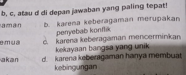 b, c, atau d di depan jawaban yang paling tepat!
aman b. karena keberagaman merupakan
penyebab konflik
emua c. karena keberagaman mencerminkan
kekayaan bangsa yang unik
akan d. karena keberagaman hanya membuat
kebingungan