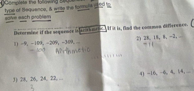 Complete the following Seque 
type of Sequence, & write the formula used to 
solve each problem 
Determine if the sequence is rithmetic. If it is, find the common difference. 
1 -9, -109, -209, -309, ... 2) 28, 18, 8, -2, ... 
3) 28, 26, 24, 22, ... 4) -16, -6, 4, 14, ...