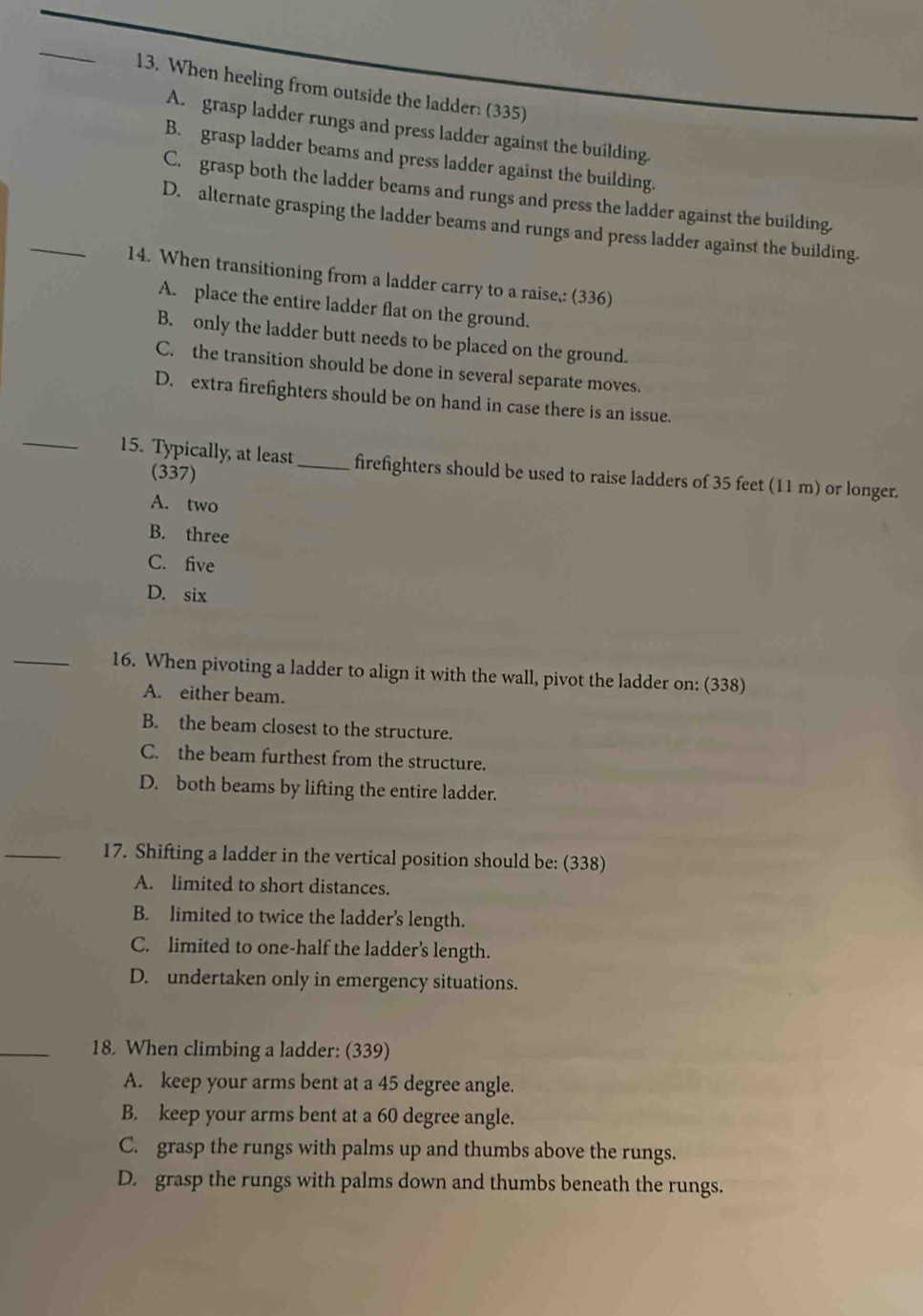 When heeling from outside the ladder: (335)
A. grasp ladder rungs and press ladder against the building.
B. grasp ladder beams and press ladder against the building.
_
C. grasp both the ladder beams and rungs and press the ladder against the building.
D. alternate grasping the ladder beams and rungs and press ladder against the building.
14. When transitioning from a ladder carry to a raise,: (336)
A. place the entire ladder flat on the ground.
B. only the ladder butt needs to be placed on the ground.
C. the transition should be done in several separate moves.
D. extra firefighters should be on hand in case there is an issue.
_
15. Typically, at least_ firefighters should be used to raise ladders of 35 feet (11 m) or longer.
(337)
A. two
B. three
C. five
D. six
_16. When pivoting a ladder to align it with the wall, pivot the ladder on: (338)
A. either beam.
B. the beam closest to the structure.
C. the beam furthest from the structure.
D. both beams by lifting the entire ladder.
_17. Shifting a ladder in the vertical position should be: (338)
A. limited to short distances.
B. limited to twice the ladder's length.
C. limited to one-half the ladder’s length.
D. undertaken only in emergency situations.
_18. When climbing a ladder: (339)
A. keep your arms bent at a 45 degree angle.
B. keep your arms bent at a 60 degree angle.
C. grasp the rungs with palms up and thumbs above the rungs.
D. grasp the rungs with palms down and thumbs beneath the rungs.